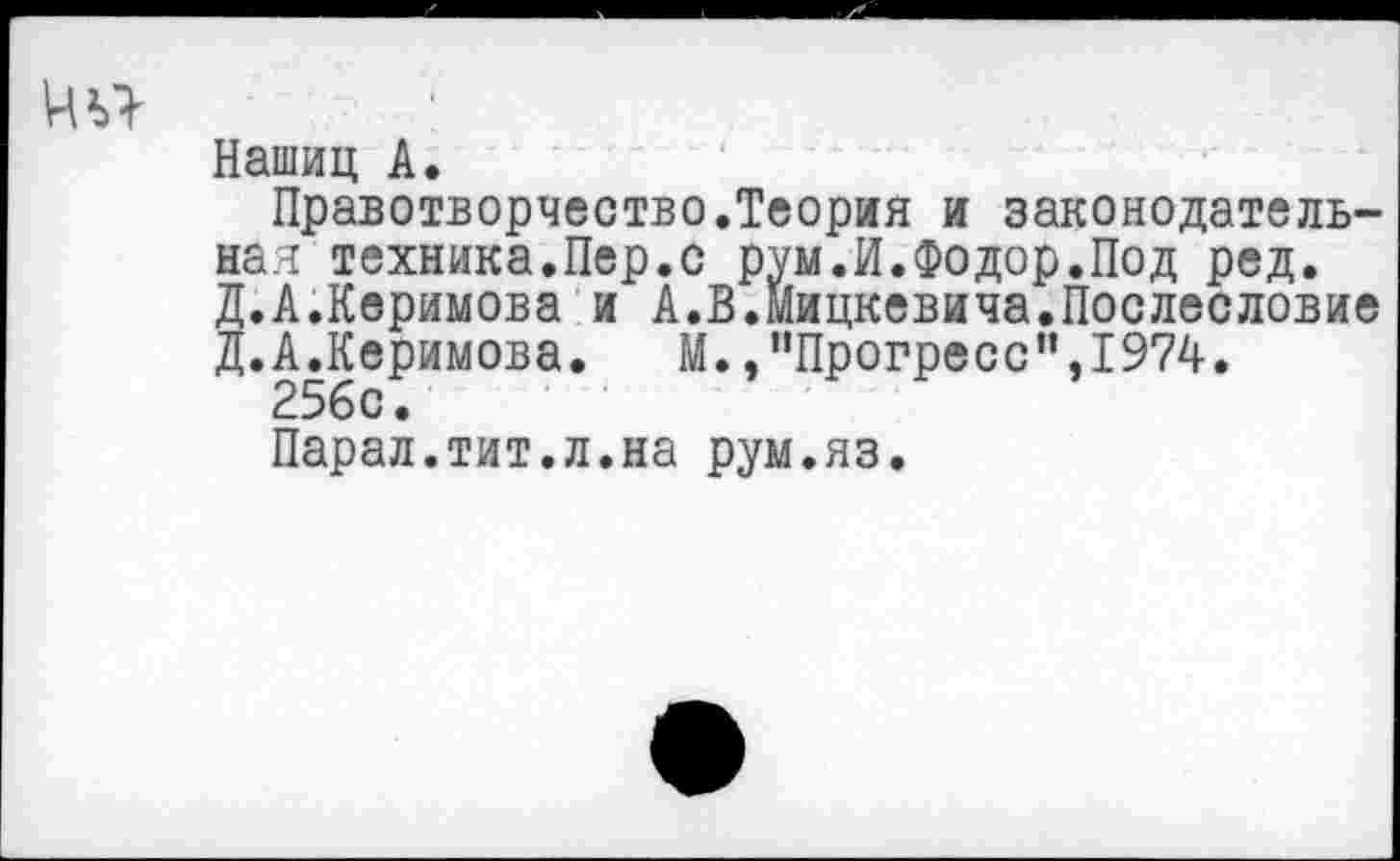 ﻿Нашиц А.
Правотворчество.Теория и законодательная техника.Пер.с рум.И.Фодор.Под ред. Д.А.Керимова и А.В.Мицкевича.Послесловие Д.А.Керимова. М.,"Прогресс”,1974.
256с.
Парал.тит.л.на рум.яз.